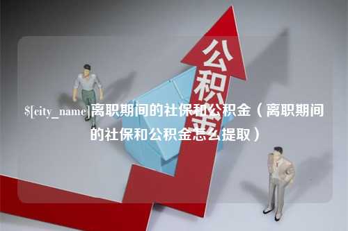 黔西离职期间的社保和公积金（离职期间的社保和公积金怎么提取）