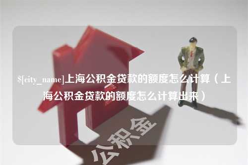 黔西上海公积金贷款的额度怎么计算（上海公积金贷款的额度怎么计算出来）